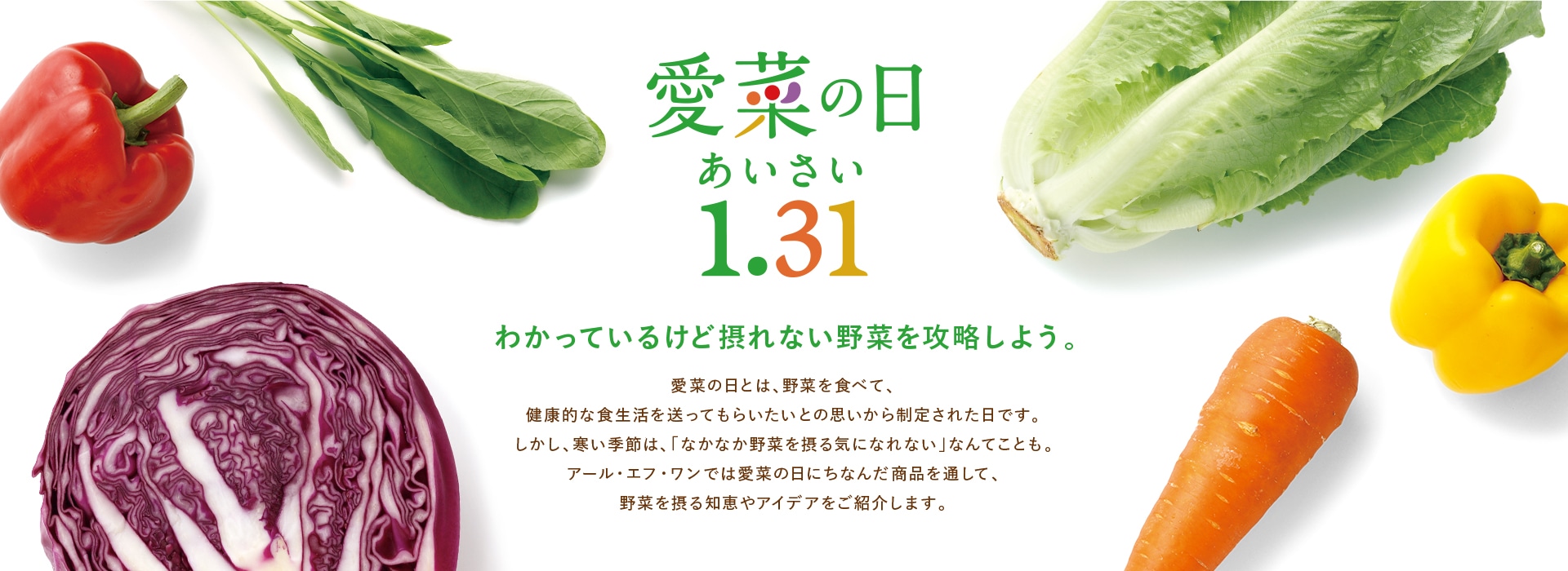 愛菜（あいさい）の日 1.31 わかっているけど摂れない野菜を攻略しよう。愛菜の日とは、野菜を食べて、健康的な食生活を送ってもらいたいとの思いから制定された日です。しかし、寒い季節は、「なかなか野菜を摂る気になれない」なんてことも。アール・エフ・ワンでは愛菜の日にちなんだ商品を通して、野菜を摂る知恵やアイディアをご紹介します。