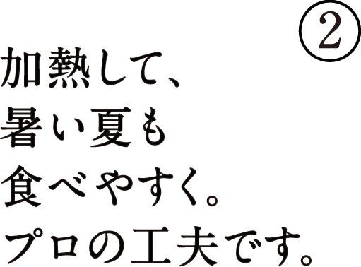 加熱して、暑い夏でも食べやすく。プロの工夫です。