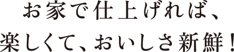 お家で仕上げれば、楽しくて、おいしさ新鮮！