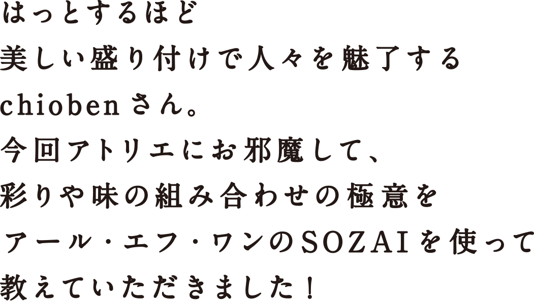 はっとするほど美しい盛り付けで人々を魅了するchiobenさん。今回アトリエにお邪魔して、彩りや味の組み合わせの極意をアール・エフ・ワンのSOZAIを使って教えていただきました！