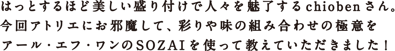 はっとするほど美しい盛り付けで人々を魅了するchiobenさん。今回アトリエにお邪魔して、彩りや味の組み合わせの極意をアール・エフ・ワンのSOZAIを使って教えていただきました！