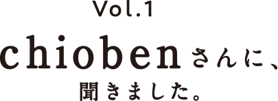 vol.1 chiobenさんに、聞きました。