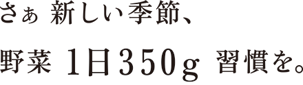 さぁ新しい季節、野菜1日350g習慣を。