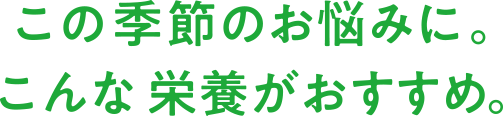 この季節のお悩みに。こんな栄養がおすすめ。