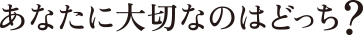 あなたに大切なのはどっち？