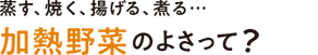 蒸す、焼く、揚げる、煮る…加熱野菜のよさって？