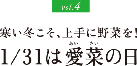 vol.4 寒い冬こそ、上手に野菜を！ 1/31は愛菜の日