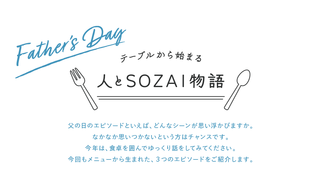 Father's Day テーブルから始まる 人とSOZAI物語 父の日のエピソードといえば、どんなシーンが思い浮かびますか。なかなか思いつかないという方はチャンスです。今年は、食卓を囲んでゆっくり話をしてみてください。今回もメニューから生まれた、3つのエピソードをご紹介します。