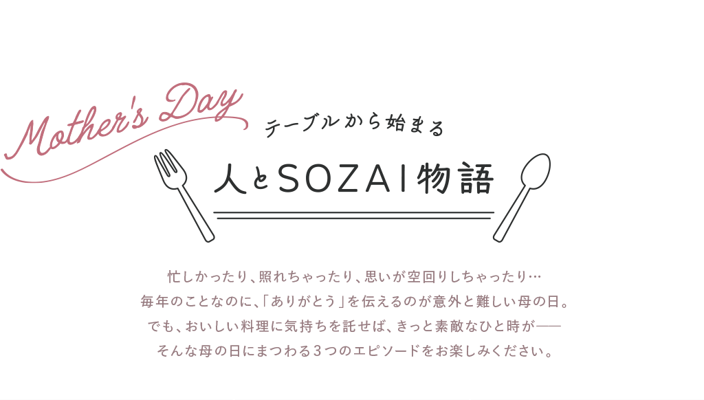 忙しかったり、照れちゃったり、思いが空回りしちゃったり…毎年のことなのに、「ありがとう」を伝えるのが意外と難しい母の日。でも、おいしい料理に気持ちを託せば、きっと素敵なひと時が――そんな母の日にまつわる３つのエピソードをお楽しみください。