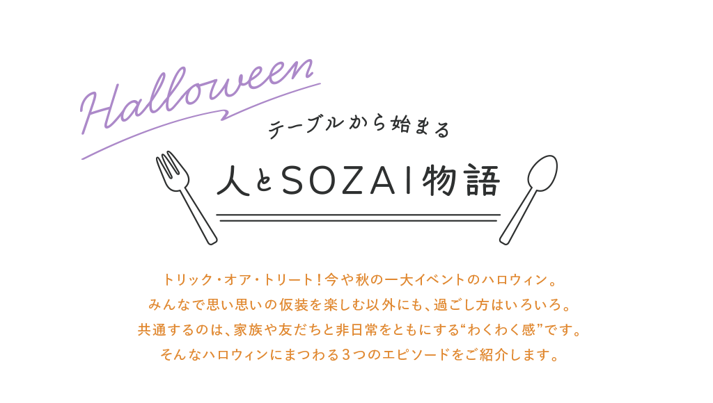 トリック・オア・トリート！今や秋の一大イベントのハロウィン。みんなで思い思いの仮装を楽しむ以外にも、過ごし方はいろいろ。共通するのは、家族や友だちと非日常をともにする“わくわく感”です。そんなハロウィンにまつわる３つのエピソードをご紹介します。