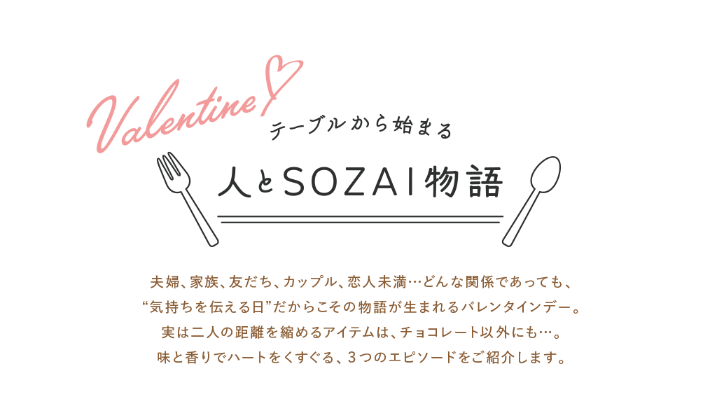 夫婦、家族、友だち、カップル、恋人未満…どんな関係であっても、“気持ちを伝える日”だからこその物語が生まれるバレンタインデー。実は二人の距離を縮めるアイテムは、チョコレート以外にも…。味と香りでハートをくすぐる、3つのエピソードをご紹介します。