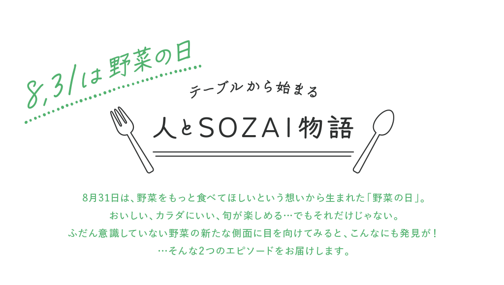 8.31は野菜の日 テーブルから始まる 人とSOZAI物語 8月31日は、野菜をもっと食べてほしいという想いから生まれた「野菜の日」。おいしい、カラダにいい、旬が楽しめる…でもそれだけじゃない。ふだん意識していない野菜の新たな側面に目を向けてみると、こんなにも発見が！…そんな2つのエピソードをお届けします。