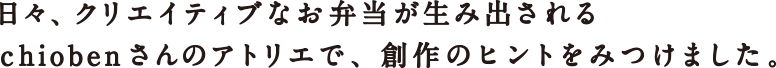 日々、クリエイティブなお弁当が生み出されるchiobenさんのアトリエで、創作のヒントをみつけました。