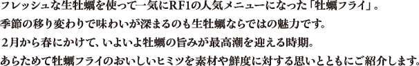 フレッシュな生牡蠣を使って一気にRF1の人気メニューになった「牡蠣フライ」。季節の移り変わりで味わいが深まるのも生牡蠣ならではの魅力です。2月から春にかけて、いよいよ牡蠣の旨みが最高潮を迎える時期。あらためて牡蠣フライのおいしいヒミツを素材や鮮度に対する思いとともにご紹介します。
