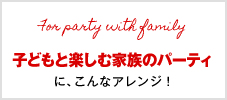 子どもと楽しむ家族のパーティに、こんなアレンジ！