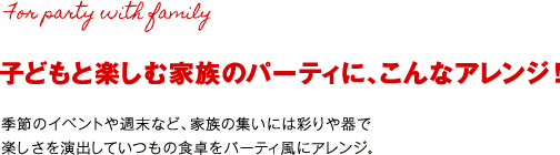 子どもと楽しむ家族のパーティに、こんなアレンジ！季節のイベントや週末など、家族の集いには彩りや器で楽しさを演出していつもの食卓をパーティ風にアレンジ。