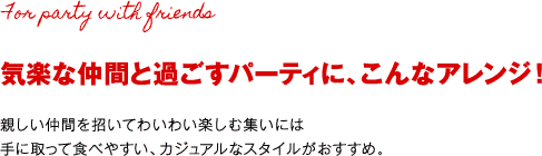 気楽な仲間と過ごすパーティに、こんなアレンジ！親しい仲間を招いてわいわい楽しむ集いには手に取って食べやすい、カジュアルなスタイルがおすすめ。