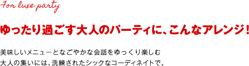 ゆったり過ごす大人のパーティに、こんなアレンジ！ 美味しいメニューとなごやかな会話をゆっくり楽しむ大人の集いには、洗練されたシックなコーディネイトで。